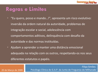 Regras e Limites “ Eu quero, posso e mando…!”, apresenta um risco evolutivo: inversão da ordem natural da autoridade, problemas de integração escolar e social, adolescência com comportamentos aditivos, delinquência com desafio da autoridade e das normas instituídas. Ajudam a aprender a manter uma distância emocional adequada na relação com os outros, respeitando-os nos seus diferentes estatutos e papéis. 