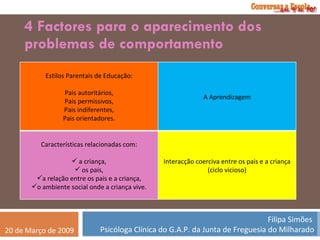 4 Factores para o aparecimento dos problemas de comportamento Estilos Parentais de Educação: Pais autoritários, Pais permissivos, Pais indiferentes, Pais orientadores. A Aprendizagem Características relacionadas com: a criança, os pais, a relação entre os pais e a criança, o ambiente social onde a criança vive. Interacção coerciva entre os pais e a criança (ciclo vicioso) 