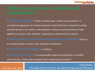 Atitudes que promovem os problemas de comportamento Castigos corporais  –  pode contribuir para  reduzir a auto-estima e  a sensação de segurança. As crianças esquecem mais facilmente o porquê do castigo corporal do que o seu motivo, não ajudando a criança a auto-controlar-se. Pode legitimar a criança a usar, também, a agressão no contacto com os outros. Fazer a criança sentir-se envergonhada ou humilhada  –  Nunca! As crianças tendem a sentir raiva, desespero e desânimo. Lavar a boca com sabão  –  é ineficaz. Comparar crianças  –  as comparações negativas prejudicam as relações entre crianças. É bem mais vantajoso fazer comparações positivas! 