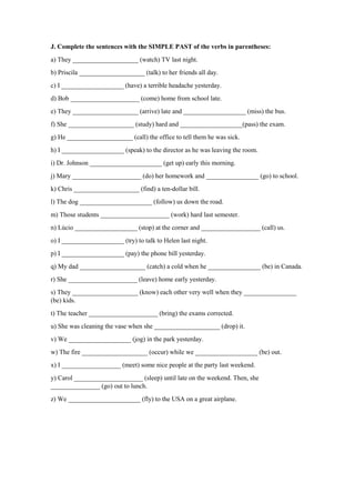 J. Complete the sentences with the SIMPLE PAST of the verbs in parentheses:
a) They ____________________ (watch) TV last night.
b) Priscila ____________________ (talk) to her friends all day.
c) I ___________________ (have) a terrible headache yesterday.
d) Bob _____________________ (come) home from school late.
e) They ____________________ (arrive) late and ___________________ (miss) the bus.
f) She ____________________ (study) hard and ___________________(pass) the exam.
g) He ____________________ (call) the office to tell them he was sick.
h) I ___________________ (speak) to the director as he was leaving the room.
i) Dr. Johnson ______________________ (get up) early this morning.
j) Mary _____________________ (do) her homework and ________________ (go) to school.
k) Chris ____________________ (find) a ten-dollar bill.
l) The dog ______________________ (follow) us down the road.
m) Those students _____________________ (work) hard last semester.
n) Lúcio ___________________ (stop) at the corner and __________________ (call) us.
o) I ___________________ (try) to talk to Helen last night.
p) I ___________________ (pay) the phone bill yesterday.
q) My dad ____________________ (catch) a cold when he ________________ (be) in Canada.
r) She _____________________ (leave) home early yesterday.
s) They ____________________ (know) each other very well when they ________________
(be) kids.
t) The teacher _____________________ (bring) the exams corrected.
u) She was cleaning the vase when she ____________________ (drop) it.
v) We ___________________ (jog) in the park yesterday.
w) The fire ____________________ (occur) while we ___________________ (be) out.
x) I __________________ (meet) some nice people at the party last weekend.
y) Carol _____________________ (sleep) until late on the weekend. Then, she
_______________ (go) out to lunch.
z) We ______________________ (fly) to the USA on a great airplane.
 