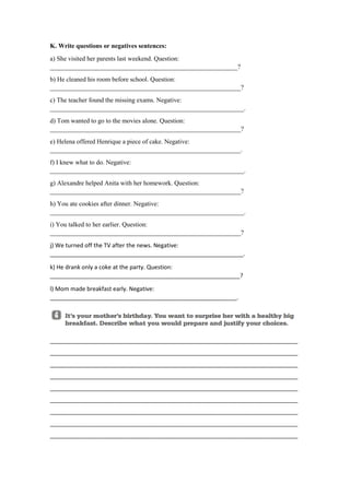 K. Write questions or negatives sentences:
a) She visited her parents last weekend. Question:
__________________________________________________________?
b) He cleaned his room before school. Question:
___________________________________________________________?
c) The teacher found the missing exams. Negative:
____________________________________________________________.
d) Tom wanted to go to the movies alone. Question:
___________________________________________________________?
e) Helena offered Henrique a piece of cake. Negative:
___________________________________________________________.
f) I knew what to do. Negative:
____________________________________________________________.
g) Alexandre helped Anita with her homework. Question:
___________________________________________________________?
h) You ate cookies after dinner. Negative:
____________________________________________________________.
i) You talked to her earlier. Question:
___________________________________________________________?
j) We turned off the TV after the news. Negative:
____________________________________________________________.
k) He drank only a coke at the party. Question:
___________________________________________________________?
l) Mom made breakfast early. Negative:
__________________________________________________________.
_____________________________________________________________________________
_____________________________________________________________________________
_____________________________________________________________________________
_____________________________________________________________________________
_____________________________________________________________________________
_____________________________________________________________________________
_____________________________________________________________________________
_____________________________________________________________________________
_____________________________________________________________________________
 