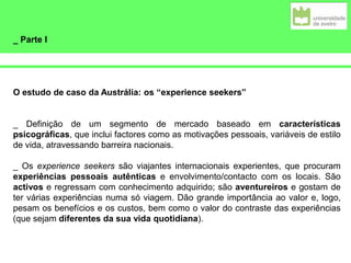 _ Parte I
O estudo de caso da Austrália: os “experience seekers”
_ Definição de um segmento de mercado baseado em características
psicográficas, que inclui factores como as motivações pessoais, variáveis de estilo
de vida, atravessando barreira nacionais.
_ Os experience seekers são viajantes internacionais experientes, que procuram
experiências pessoais autênticas e envolvimento/contacto com os locais. São
activos e regressam com conhecimento adquirido; são aventureiros e gostam de
ter várias experiências numa só viagem. Dão grande importância ao valor e, logo,
pesam os benefícios e os custos, bem como o valor do contraste das experiências
(que sejam diferentes da sua vida quotidiana).
 