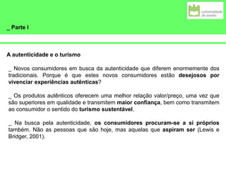 _ Parte I
A autenticidade e o turismo
_ Novos consumidores em busca da autenticidade que diferem enormemente dos
tradicionais. Porque é que estes novos consumidores estão desejosos por
vivenciar experiências autênticas?
_ Os produtos autênticos oferecem uma melhor relação valor/preço, uma vez que
são superiores em qualidade e transmitem maior confiança, bem como transmitem
ao consumidor o sentido do turismo sustentável.
_ Na busca pela autenticidade, os consumidores procuram-se a si próprios
também. Não as pessoas que são hoje, mas aquelas que aspiram ser (Lewis e
Bridger, 2001).
 