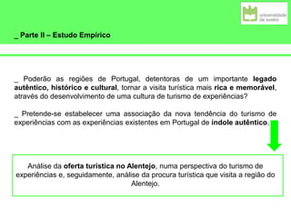 _ Parte II – Estudo Empírico
_ Poderão as regiões de Portugal, detentoras de um importante legado
autêntico, histórico e cultural, tornar a visita turística mais rica e memorável,
através do desenvolvimento de uma cultura de turismo de experiências?
_ Pretende-se estabelecer uma associação da nova tendência do turismo de
experiências com as experiências existentes em Portugal de índole autêntico.
Análise da oferta turística no Alentejo, numa perspectiva do turismo de
experiências e, seguidamente, análise da procura turística que visita a região do
Alentejo.
 