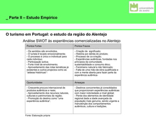 _ Parte II – Estudo Empírico
O turismo em Portugal: o estudo da região do Alentejo
Pontos Fortes Pontos Fracos
- Os sentidos são envolvidos,
- O turista é tocado emocionalmente;
- O processo é único e individual para
cada indivíduo;
- Participação activa;
- Forte nível de envolvimento;
- Aproveitamento das rotas temáticas já
existentes e outros projectos como as
“aldeias históricas”-
- Criação de significado;
- História por detrás do produto;
- Processo de co-criação;
- Experiências autênticas, fundadas nos
princípios da comunidade,
sustentabilidade e consumo ético;
- Fenómeno natural e não fabricado;
- Falta de uma mão-de-obra qualificada e
com a mente aberta para fazer parte da
experiência autêntica-
Oportunidades Ameaças
- Crescente procura internacional de
produtos autênticos e reais;
- Aproveitamento dos recursos naturais,
culturais e patrimoniais da região;
- Promoção do destino como “uma
experiência autêntica”.
- Destinos concorrentes já consolidados
que proporcionam experiências autênticas
com maior notoriedade a nível global;
- Perda dos elementos de identidade
regional dada a idade avançada da
população mais genuína, sendo urgente a
manutenção dos comportamentos
autênticos, cultura e tradições.
Análise SWOT às experiências comercializadas no Alentejo
Fonte: Elaboração própria
 