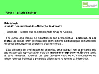 _ Parte II – Estudo Empírico
Metodologia
Inquérito por questionário – Selecção da Amostra
_ População - Turistas que se encontrem de férias no Alentejo.
_ Foi usada uma técnica de amostragem não probabilística - amostragem por
quotas (as quotas foram definidas pelo conhecimento da distribuição do número de
hóspedes em função das diferentes áreas territoriais).
_ Este processo de amostragem foi escolhido, uma vez que não se pretende que
este estudo seja representativo, mas sim meramente exploratório. Embora tendo
as suas limitações, optou-se por este processo dado os constrangimentos de
tempo, recursos inerentes e potenciais dificuldades na recolha da informação.
 