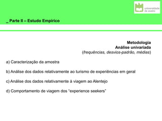 _ Parte II – Estudo Empírico
Metodologia
Análise univariada
(frequências, desvios-padrão, médias)
a) Caracterização da amostra
b) Análise dos dados relativamente ao turismo de experiências em geral
c) Análise dos dados relativamente à viagem ao Alentejo
d) Comportamento de viagem dos “experience seekers”
 