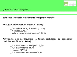 _ Parte II – Estudo Empírico
c) Análise dos dados relativamente à viagem ao Alentejo
Principais motivos para a viagem ao Alentejo
_ paisagens e espaços naturais (21,7%)
_ repouso (20,7%)
_ visita a monumentos e museus (12,3%)
Actividades que os inquiridos já tinham participado ou pretendiam
participar nas férias no Alentejo
_ fruir a natureza e a paisagem (70,0%)
_ fruir a gastronomia (69,7%)
_ repousar (57,7%)
_ fruir monumentos e museus (56,3%)
 