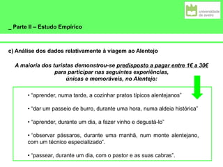 _ Parte II – Estudo Empírico
c) Análise dos dados relativamente à viagem ao Alentejo
A maioria dos turistas demonstrou-se predisposto a pagar entre 1€ a 30€
para participar nas seguintes experiências,
únicas e memoráveis, no Alentejo:
• “aprender, numa tarde, a cozinhar pratos típicos alentejanos”
• “dar um passeio de burro, durante uma hora, numa aldeia histórica”
• “aprender, durante um dia, a fazer vinho e degustá-lo”
• “observar pássaros, durante uma manhã, num monte alentejano,
com um técnico especializado”.
• “passear, durante um dia, com o pastor e as suas cabras”.
 
