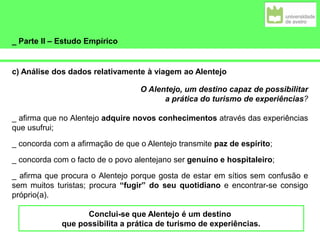 _ Parte II – Estudo Empírico
c) Análise dos dados relativamente à viagem ao Alentejo
O Alentejo, um destino capaz de possibilitar
a prática do turismo de experiências?
_ afirma que no Alentejo adquire novos conhecimentos através das experiências
que usufrui;
_ concorda com a afirmação de que o Alentejo transmite paz de espírito;
_ concorda com o facto de o povo alentejano ser genuíno e hospitaleiro;
_ afirma que procura o Alentejo porque gosta de estar em sítios sem confusão e
sem muitos turistas; procura “fugir” do seu quotidiano e encontrar-se consigo
próprio(a).
Conclui-se que Alentejo é um destino
que possibilita a prática de turismo de experiências.
 