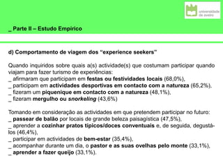 _ Parte II – Estudo Empírico
d) Comportamento de viagem dos “experience seekers”
Quando inquiridos sobre quais a(s) actividade(s) que costumam participar quando
viajam para fazer turismo de experiências:
_ afirmaram que participam em festas ou festividades locais (68,0%),
_ participam em actividades desportivas em contacto com a natureza (65,2%),
_ fizeram um piquenique em contacto com a natureza (48,1%),
_ fizeram mergulho ou snorkeling (43,6%)
Tomando em consideração as actividades em que pretendem participar no futuro:
_ passear de balão por locais de grande beleza paisagística (47,5%),
_ aprender a cozinhar pratos típicos/doces conventuais e, de seguida, degustá-
los (46,4%),
_ participar em actividades de bem-estar (35,4%),
_ acompanhar durante um dia, o pastor e as suas ovelhas pelo monte (33,1%),
_ aprender a fazer queijo (33,1%).
 
