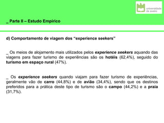 _ Parte II – Estudo Empírico
d) Comportamento de viagem dos “experience seekers”
_ Os meios de alojamento mais utilizados pelos experience seekers aquando das
viagens para fazer turismo de experiências são os hotéis (62,4%), seguido do
turismo em espaço rural (47%).
_ Os experience seekers quando viajam para fazer turismo de experiências,
geralmente vão de carro (44,8%) e de avião (34,4%), sendo que os destinos
preferidos para a prática deste tipo de turismo são o campo (44,2%) e a praia
(31,7%).
 