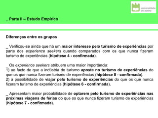 _ Parte II – Estudo Empírico
Diferenças entre os grupos
_ Verificou-se ainda que há um maior interesse pelo turismo de experiências por
parte dos experience seekers quando comparados com os que nunca fizeram
turismo de experiências (hipótese 4 - confirmada).
_ Os experience seekers atribuem uma maior importância:
1) ao facto de que a indústria do turismo aposte no turismo de experiências do
que os que nunca fizeram turismo de experiências (hipótese 5 - confirmada).
2) à possibilidade de viajar pelo turismo de experiências do que os que nunca
fizeram turismo de experiências (hipótese 6 - confirmada).
_ Apresentam maior probabilidade de optarem pelo turismo de experiências nas
próximas viagens de férias do que os que nunca fizeram turismo de experiências
(hipótese 7 - confirmada).
 