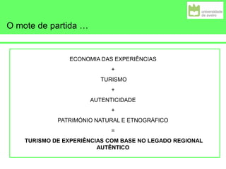 O mote de partida …
ECONOMIA DAS EXPERIÊNCIAS
+
TURISMO
+
AUTENTICIDADE
+
PATRIMÓNIO NATURAL E ETNOGRÁFICO
=
TURISMO DE EXPERIÊNCIAS COM BASE NO LEGADO REGIONAL
AUTÊNTICO
 