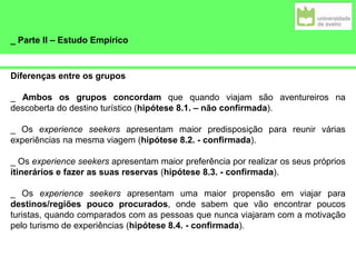 _ Parte II – Estudo Empírico
Diferenças entre os grupos
_ Ambos os grupos concordam que quando viajam são aventureiros na
descoberta do destino turístico (hipótese 8.1. – não confirmada).
_ Os experience seekers apresentam maior predisposição para reunir várias
experiências na mesma viagem (hipótese 8.2. - confirmada).
_ Os experience seekers apresentam maior preferência por realizar os seus próprios
itinerários e fazer as suas reservas (hipótese 8.3. - confirmada).
_ Os experience seekers apresentam uma maior propensão em viajar para
destinos/regiões pouco procurados, onde sabem que vão encontrar poucos
turistas, quando comparados com as pessoas que nunca viajaram com a motivação
pelo turismo de experiências (hipótese 8.4. - confirmada).
 