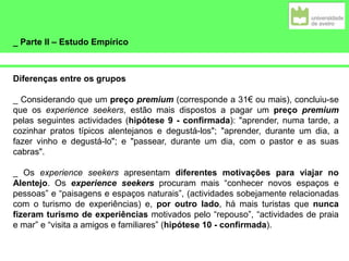_ Parte II – Estudo Empírico
Diferenças entre os grupos
_ Considerando que um preço premium (corresponde a 31€ ou mais), concluiu-se
que os experience seekers, estão mais dispostos a pagar um preço premium
pelas seguintes actividades (hipótese 9 - confirmada): "aprender, numa tarde, a
cozinhar pratos típicos alentejanos e degustá-los"; "aprender, durante um dia, a
fazer vinho e degustá-lo"; e "passear, durante um dia, com o pastor e as suas
cabras".
_ Os experience seekers apresentam diferentes motivações para viajar no
Alentejo. Os experience seekers procuram mais “conhecer novos espaços e
pessoas” e “paisagens e espaços naturais”, (actividades sobejamente relacionadas
com o turismo de experiências) e, por outro lado, há mais turistas que nunca
fizeram turismo de experiências motivados pelo “repouso”, “actividades de praia
e mar” e “visita a amigos e familiares” (hipótese 10 - confirmada).
 