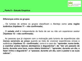 _ Parte II – Estudo Empírico
Diferenças entre os grupos
_ Os turistas de ambos os grupos classificam o Alentejo como uma região
autêntica (hipótese 11 – não confirmada).
_ O estado civil é independente do facto de ser ou não um experience seeker
(hipótese 12 – não confirmada).
_ As pessoas que já viajaram com a motivação pelo turismo de experiências são
menos sensíveis ao preço quando se trata de vivenciar experiências únicas e
autênticas (hipótese 13 - confirmada), como é o caso de: “aprender, numa tarde,
a cozinhar pratos típicos alentejanos e degustá-los”; de “dar um passeio de
burro, durante uma hora, numa aldeia histórica”; “aprender, durante um dia, a
fazer vinho e degustá-lo”; e “passear, durante um dia, com o pastor e as suas
cabras”.
 