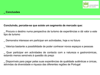 _ Conclusões
Concluindo, percebe-se que existe um segmento de mercado que:
_ Procura o destino numa perspectiva de turismo de experiências e dá valor a este
tipo de turismo
_ Demonstra interesse em participar em actividades, hoje e no futuro
_ Valoriza bastante a possibilidade de poder conhecer novos espaços e pessoas
_ Quer participar em actividades de contacto com a natureza e gastronómicas,
estando menos sensíveis à questão do preço
_ Disponíveis para pagar pelas suas experiências de qualidade autênticas e únicas,
advindas da diversidade e riqueza das diferentes regiões de Portugal
 