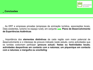 _ Conclusões
_ As ERT e empresas privadas (empresas de animação turística, associações locais,
rotas existentes, turismo no espaço rural), em conjunto Plano de Desenvolvimento
de Experiências Autênticas
_ Importância dos elementos distintivos de cada região com maior potencial de
desenvolvimento e o interesse da procura indicado neste estudo, como actividades que
os turistas costumam participar (procura actual): festas ou festividades locais;
actividades desportivas em contacto com a natureza; um piquenique em contacto
com a natureza; e mergulho ou snorkeling
 