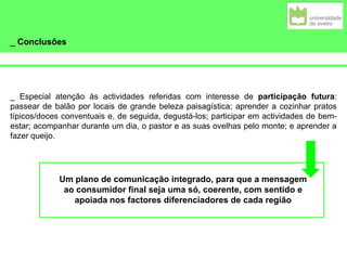 _ Conclusões
_ Especial atenção às actividades referidas com interesse de participação futura:
passear de balão por locais de grande beleza paisagística; aprender a cozinhar pratos
típicos/doces conventuais e, de seguida, degustá-los; participar em actividades de bem-
estar; acompanhar durante um dia, o pastor e as suas ovelhas pelo monte; e aprender a
fazer queijo.
Um plano de comunicação integrado, para que a mensagem
ao consumidor final seja uma só, coerente, com sentido e
apoiada nos factores diferenciadores de cada região
 