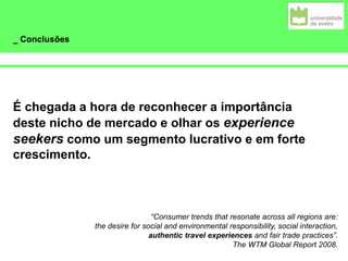_ Conclusões
É chegada a hora de reconhecer a importância
deste nicho de mercado e olhar os experience
seekers como um segmento lucrativo e em forte
crescimento.
“Consumer trends that resonate across all regions are:
the desire for social and environmental responsibility, social interaction,
authentic travel experiences and fair trade practices”.
The WTM Global Report 2008.
 