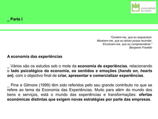 _ Parte I
“Contem-me, que eu esquecerei.
Mostrem-me, que eu talvez possa recordar.
Envolvam-me, que eu compreenderei.”
Benjamin Franklin
A economia das experiências
_ Vários são os estudos sob o mote da economia de experiências, relacionando
o lado psicológico da economia, os sentidos e emoções (hands on, hearts
on), com o objectivo final de criar, apresentar e comercializar experiências.
_ Pine e Gilmore (1999) têm sido referidos pelo seu grande contributo no que se
refere ao tema da Economia das Experiências. Muito para além do mundo dos
bens e serviços, está o mundo das experiências e transformações: ofertas
económicas distintas que exigem novas estratégias por parte das empresas.
 