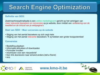 Search Engine OptimizationHier komt de tekst en de afbeeldingen van de slide.Definitie van SEO:Zoekmachineoptimalisatie is een online marketingvorm gericht op het verkrijgen vanmeer relevante bezoekers en conversies op je website, door middel van verbetering van de kwaliteit en de inhoud van je webpagina’s.Doel van SEO = Meer conversies op de website Stijging van het aantal bezoekers op zich zegt niets