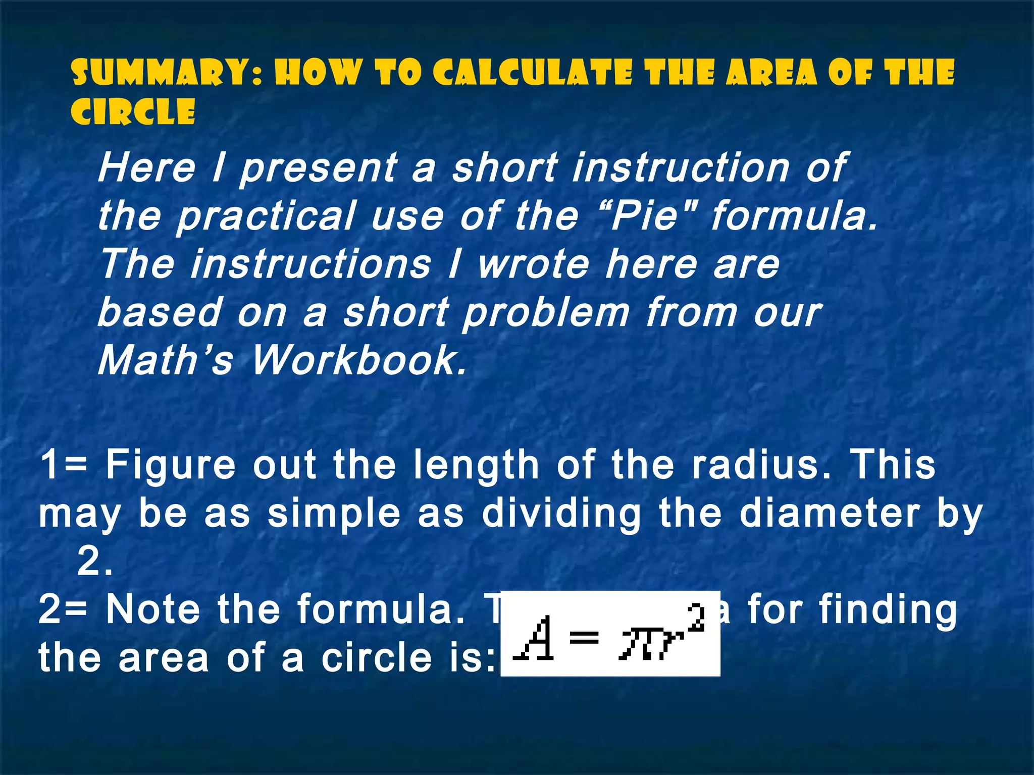 Summary: How to Calculate the Area of the
circle
1= Figure out the length of the radius. This
may be as simple as dividing the diameter by
2.
2= Note the formula. The formula for finding
the area of a circle is:
Here I present a short instruction of
the practical use of the “Pie" formula.
The instructions I wrote here are
based on a short problem from our
Math’s Workbook.
 