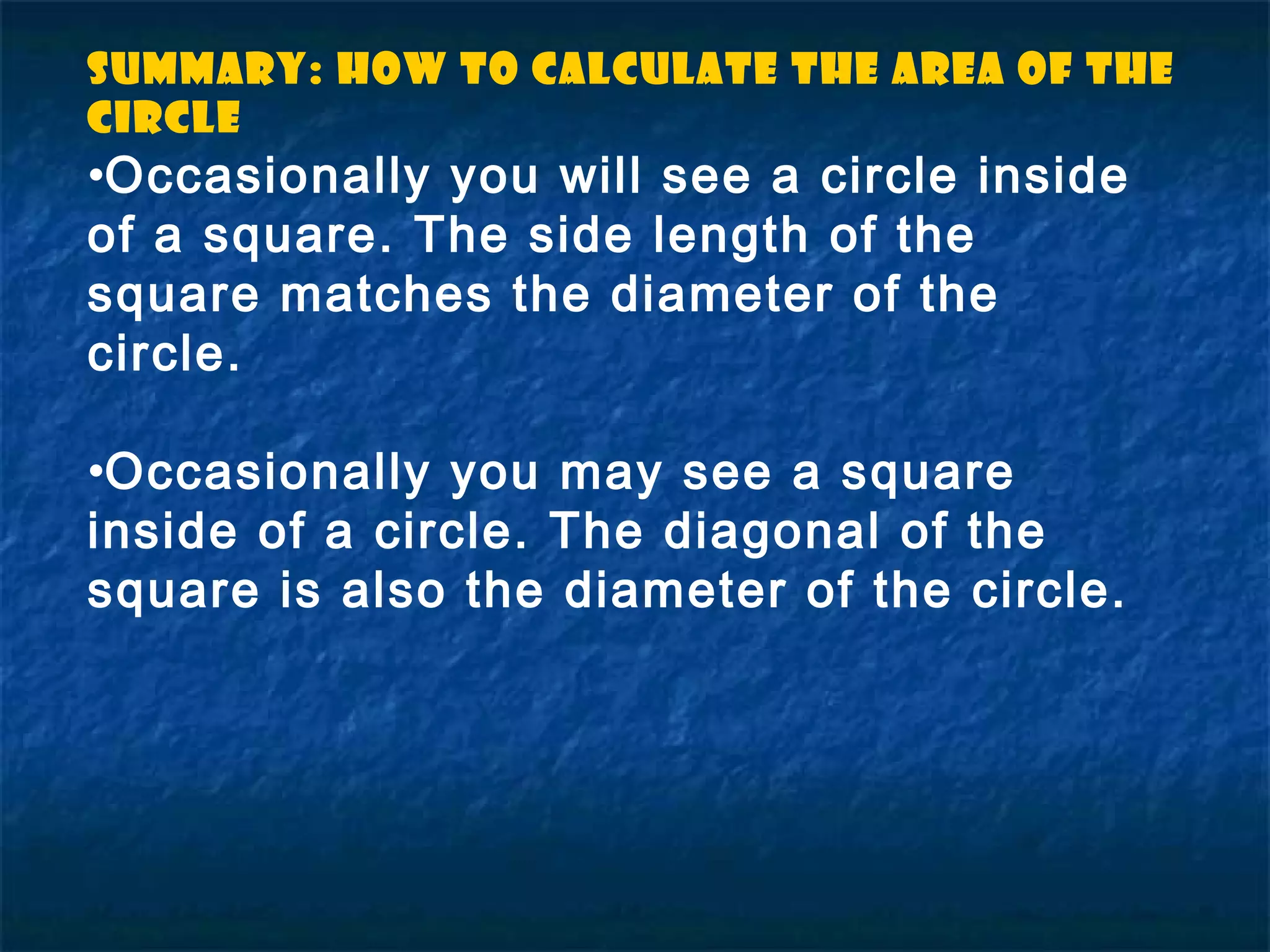 •Occasionally you will see a circle inside
of a square. The side length of the
square matches the diameter of the
circle.
•Occasionally you may see a square
inside of a circle. The diagonal of the
square is also the diameter of the circle.
Summary: How to Calculate the Area of the
circle
 