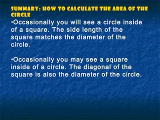 •Occasionally you will see a circle inside
of a square. The side length of the
square matches the diameter of the
circle.
•Occasionally you may see a square
inside of a circle. The diagonal of the
square is also the diameter of the circle.
Summary: How to Calculate the Area of the
circle
 