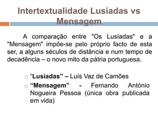 Intertextualidade Lusíadas vs Mensagem	A comparação entre "Os Lusíadas" e a "Mensagem" impõe-se pelo próprio facto de esta ser, a alguns séculos de distância e num tempo de decadência – o novo mito da pátria portuguesa.“Lusíadas” – Luís Vaz de Camões“Mensagem” - Fernando António Nogueira Pessoa (única obra publicada em vida)