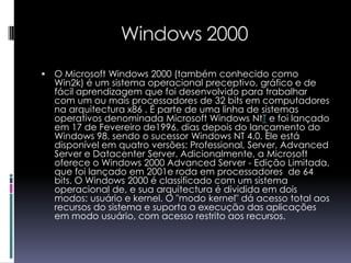 Windows 2000O Microsoft Windows 2000 (também conhecido como Win2k) é um sistema operacional preceptivo, gráfico e de fácil aprendizagem que foi desenvolvido para trabalhar com um ou mais processadores de 32 bits em computadores na arquitectura x86 . É parte de uma linha de sistemas operativos denominada Microsoft Windows NtTe foi lançado em 17 de Fevereiro de1996, dias depois do lançamento do Windows 98, sendo o sucessor Windows NT 4.0. Ele está disponível em quatro versões: Professional, Server, Advanced Server e Datacenter Server. Adicionalmente, a Microsoft oferece o Windows 2000 Advanced Server - Edição Limitada, que foi lançado em 2001e roda em processadores  de 64 bits. O Windows 2000 é classificado com um sistema operacional de, e sua arquitectura é dividida em dois modos: usuário e kernel. O "modo kernel" dá acesso total aos recursos do sistema e suporta a execução das aplicações em modo usuário, com acesso restrito aos recursos.