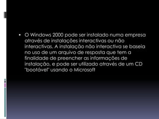 O Windows 2000 pode ser instalado numa empresa através de instalações interactivas ou não interactivas. A instalação não interactiva se baseia no uso de um arquivo de resposta que tem a finalidade de preencher as informações de instalação, e pode ser utilizado através de um CD "bootável" usando o Microsoft