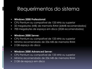 Requerimentos do sistemaWindows 2000 Professional:CPU Pentium ou compatível de 133 MHz ou superior32 megabytes (MB) de memoria RAM (64MB recomendados)700 megabytes de espaço em disco (2GB recomendados)Windows 2000 Server:CPU Pentium ou compatível de 133 MHz ou superiorMínimo recomendado de 256 MB de memoria RAM 2 GB espaço do discoWindows 2000 Advanced Server:CPU Pentium ou compatível de 133 MHz ou superiorMínimo recomendado de 256 MB de memoria RAM 2 GB de espaço em disco