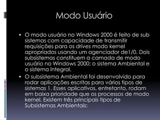 Modo UsuárioO modo usuário no Windows 2000 é feito de sub sistemas com capacidade de transmitir requisições para os drives modo kernel apropriados usando um agenciador de1/0. Dois subsistemas constituem a camada de modo usuário no Windows 2000: o sistema Ambiental e o sistema Integral.O subsistema Ambiental foi desenvolvido para rodar aplicações escritas para vários tipos de sistemas 1. Esses aplicativos, entretanto, rodam em baixa prioridade que os processos de modo kernel. Existem três principais tipos de Subsistemas Ambientais: