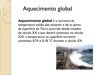 Aquecimento global Aquecimento global  é o aumento da temperatura média dos oceanos e do ar perto da superfície da Terra ocorrido desde meados do século XX e que deverá continuar no século XXI. a temperatura na superfície terrestre aumentou 0,74 ± 0,18 °C durante o século XX. 