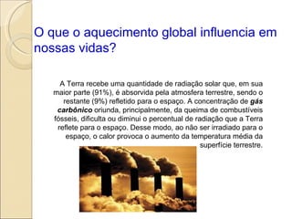 O que o aquecimento global influencia em nossas vidas? A Terra recebe uma quantidade de radiação solar que, em sua maior parte (91%), é absorvida pela atmosfera terrestre, sendo o restante (9%) refletido para o espaço. A concentração de  gás carbônico  oriunda, principalmente, da queima de combustíveis fósseis, dificulta ou diminui o percentual de radiação que a Terra reflete para o espaço. Desse modo, ao não ser irradiado para o espaço, o calor provoca o aumento da temperatura média da superfície terrestre. 