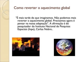 Como reverter o aquecimento global "É mais tarde do que imaginamos. Não podemos mais reverter o aquecimento global. Precisamos agora é pensar na nossa adaptação". A afirmação é do pesquisador do Instituto Nacional de Pesquisas Espaciais (Inpe), Carlos Nobre..  