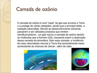 Camada de ozônio A camada de ozônio é uma "capa" de gás que envolve a Terra e a protege de várias radiações, sendo que a principal delas, a radiação ultravioleta. Devido ao desenvolvimento industrial, passaram a ser utilizados produtos que emitem clorofluorcarbono , um gás nocivo a camada de ozônio destrói as moléculas que a formam (O3), causando assim a destruição dessa camada da atmosfera. Sem essa camada, a incidência de raios ultravioletas nocivos à Terra fica sensivelmente maior, aumentando as chances do câncer , além do calor. 