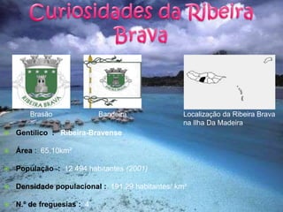 Curiosidades da Ribeira BravaBrasãoBandeiraLocalização da Ribeira Brava na Ilha Da MadeiraGentílico  :   Ribeira-BravenseÁrea :  65,10km²População  :  12 494 habitantes (2001)Densidade populacional :  191,29 habitantes/ km²N.º de freguesias :  4