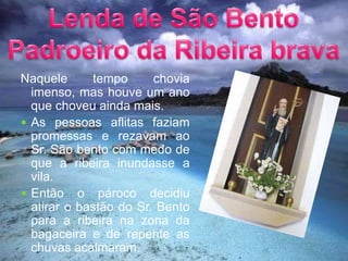 Lenda de São Bento Padroeiro da Ribeira bravaNaquele tempo chovia  imenso, mas houve um ano que choveu ainda mais.As pessoas aflitas faziam promessas e rezavam ao Sr. São bento com medo de que a ribeira inundasse a vila.Então o pároco decidiu atirar o bastão do Sr. Bento para a ribeira na zona da bagaceira e de repente as chuvas acalmaram. 