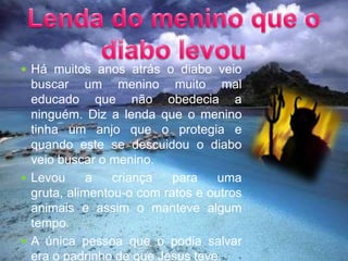 Lenda do menino que o diabo levouHá muitos anos atrás o diabo veio buscar um menino muito mal educado que não obedecia a ninguém. Diz a lenda que o menino tinha um anjo que o protegia e quando este se descuidou o diabo veio buscar o menino.Levou a criança para uma gruta, alimentou-o com ratos e outros animais e assim o manteve algum tempo.A única pessoa que o podia salvar era o padrinho de que Jesus teve.