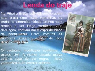 Lenda do trajeNa Ribeira Brava as mulheres usavam saia preta com listas vermelhas ou pretas e amarelas, blusa branca com rendas e um lenço vermelho. Aos domingos, vestiam sai e capa de bicos de baeta azul. Eram comuns as mulheres utilizarem a saia do lado direito com saiam.O vestuário modificava conforme o  estado civil. A mulher casada usava saia e capa de cor negra,  listas vermelhas e um avental colorido.