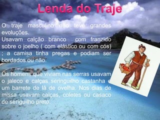 Lenda do TrajeO traje masculino não teve grandes evoluções.Usavam calção branco  com franzido sobre o joelho ( com elástico ou com cós) ; a camisa tinha pregas e podiam ser bordados ou não.Os homens que viviam nas serras usavam o jaleco e calças seringuilho castanha e um barrete de lã de ovelha. Nos dias de missa usavam calças, coletes ou casaco de seriguilho preto.