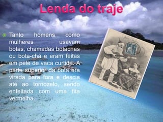 Lenda do trajeTanto homens como mulheres usavam botas, chamadas botachas ou bota-chã e eram feitas em pele de vaca curtida. A parte superior da bota era virada para fora e descia até ao tornozelo, sendo enfeitada com uma fita vermelha.