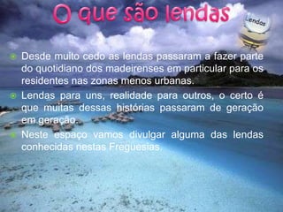 O que são lendasDesde muito cedo as lendas passaram a fazer parte do quotidiano dos madeirenses em particular para os residentes nas zonas menos urbanas.Lendas para uns, realidade para outros, o certo é que muitas dessas histórias passaram de geração em geração.Neste espaço vamos divulgar alguma das lendas conhecidas nestas Freguesias.