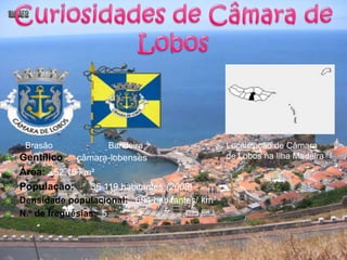 Curiosidades de Câmara de LobosBrasãoBandeiraLocalização de Câmara de Lobos na Ilha MadeiraGentílico :   câmara-lobensesÁrea:  52,15 km²População:      36 119 habitantes (2008)Densidade populacional:   694 habitantes/ km²N.º de freguesias:  5