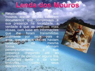 Lenda dos MourosRelativamente aos mouros, apesar de não existirem documentos que comprovem a sua presença na localidade, a verdade é que as pessoas mais idosas, com base em informações que lhe foram transmitidas oralmente por seus pais e avós, que por sua vez, as haviam recebido da mesma forma, afirmam peremptoriamente, a sua presença chegando até ao pormenor de identificar alguns dos habitantes deste e de sítios limítrofes, como seus descendentes.