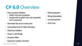 Page 
C# 6.0 Overview 
› Auto-property initializers 
› Getter-only auto-properties 
› Assignment to getter-only auto-properties 
from constructor 
› Parameter-less struct constructors 
› Using Statements for Static Members 
› Dictionary Initializer 
› Await in catch/finally 
› Exception filters 
› Expression-bodied members 
/ Copyright ©2014 10 by Readify Pty Ltd 
› Null propagation 
› String interpolation 
› nameofoperator 
› And more.. 
 