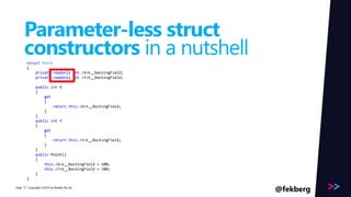 Page 
Parameter-less struct 
constructors in a nutshell 
Read Only! 
struct Point 
{ 
private readonly int <X>k__BackingField; 
private readonly int <Y>k__BackingField; 
public int X 
{ 
get 
{ 
return this.<X>k__BackingField; 
} 
} 
public int Y 
{ 
get 
{ 
return this.<Y>k__BackingField; 
} 
} 
public Point() 
{ 
this.<X>k__BackingField = 100; 
this.<Y>k__BackingField = 100; 
} 
} 
/ Copyright ©2014 17 by Readify Pty Ltd @fekberg 
 